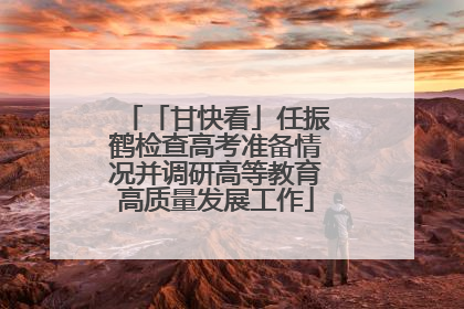 「甘快看」任振鹤检查高考准备情况并调研高等教育高质量发展工作