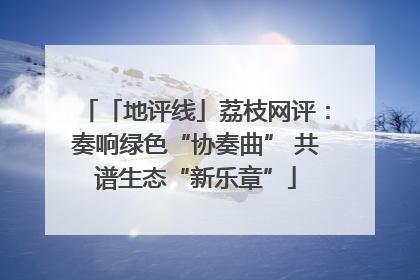 「地评线」荔枝网评：奏响绿色“协奏曲” 共谱生态“新乐章”