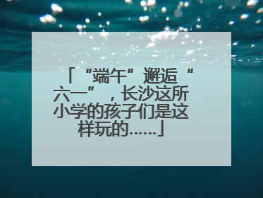 “端午”邂逅“六一”，长沙这所小学的孩子们是这样玩的……