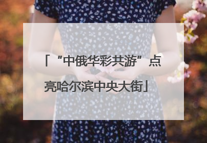 “中俄华彩共游”点亮哈尔滨中央大街