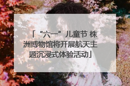 “六一”儿童节 株洲博物馆将开展航天主题沉浸式体验活动