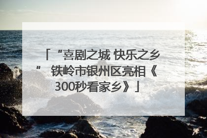 “喜剧之城 快乐之乡” 铁岭市银州区亮相《300秒看家乡》