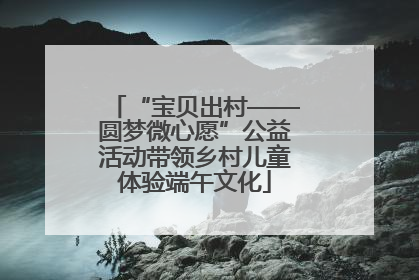 “宝贝出村——圆梦微心愿”公益活动带领乡村儿童体验端午文化
