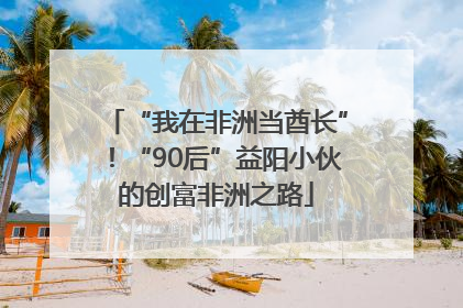 “我在非洲当酋长”！“90后”益阳小伙的创富非洲之路