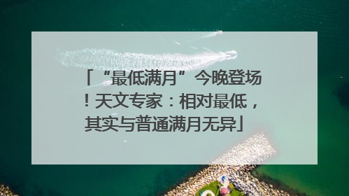 “最低满月”今晚登场！天文专家：相对最低，其实与普通满月无异