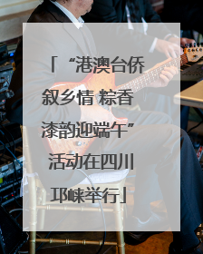 “港澳台侨叙乡情 粽香漆韵迎端午” 活动在四川邛崃举行