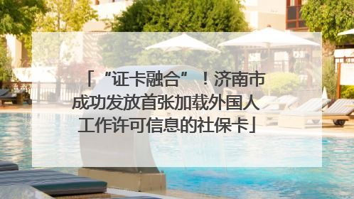 “证卡融合”！济南市成功发放首张加载外国人工作许可信息的社保卡