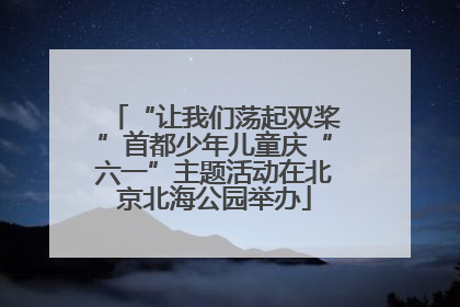 “让我们荡起双桨”首都少年儿童庆“六一”主题活动在北京北海公园举办