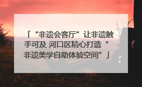 “非遗会客厅”让非遗触手可及 河口区精心打造“非遗美学自助体验空间”