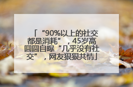 “90%以上的社交都是消耗”，45岁高圆圆自曝“几乎没有社交”，网友狠狠共情