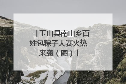 玉山县南山乡百姓包粽子大赛火热来袭（图）