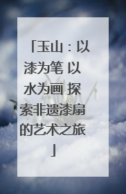 玉山：以漆为笔 以水为画 探索非遗漆扇的艺术之旅