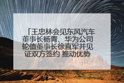 王忠林会见东风汽车董事长杨青、华为公司轮值董事长徐直军并见证双方签约 推动优势互补 实现共赢发展