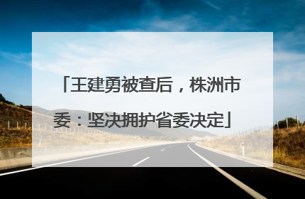 王建勇被查后，株洲市委：坚决拥护省委决定