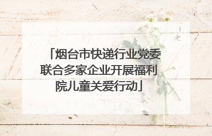 烟台市快递行业党委联合多家企业开展福利院儿童关爱行动