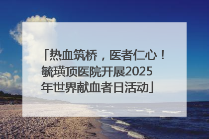 热血筑桥，医者仁心！毓璜顶医院开展2025年世界献血者日活动