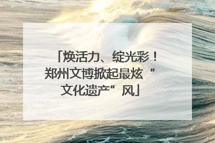 焕活力、绽光彩！郑州文博掀起最炫“文化遗产”风