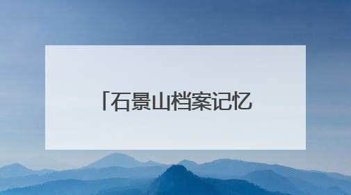 石景山档案记忆数字展上线，展示全区历史人文与蝶变复兴历程