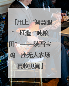 用上“智慧眼” 打造“吨粮田”——陕西宝鸡一座无人农场夏收见闻
