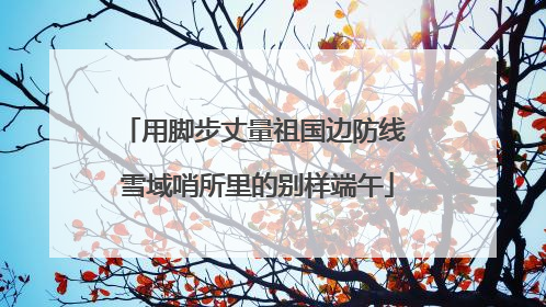 用脚步丈量祖国边防线 雪域哨所里的别样端午