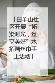 白羊山社区开展“拓染时光，丝享美好”水拓画丝巾手工活动