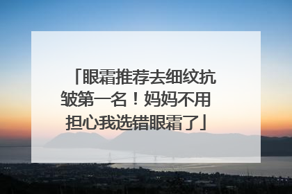 眼霜推荐去细纹抗皱第一名！妈妈不用担心我选错眼霜了