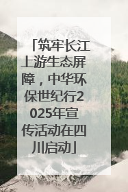 筑牢长江上游生态屏障，中华环保世纪行2025年宣传活动在四川启动