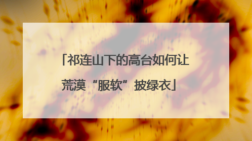 祁连山下的高台如何让荒漠“服软”披绿衣