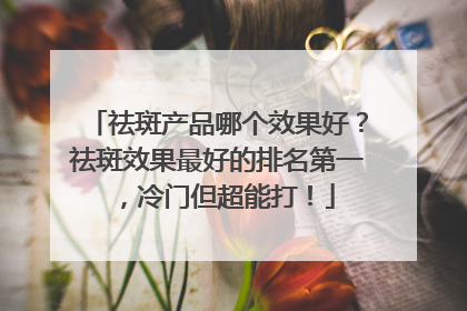 祛斑产品哪个效果好？祛斑效果最好的排名第一，冷门但超能打！