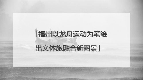 福州以龙舟运动为笔绘出文体旅融合新图景