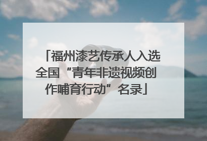 福州漆艺传承人入选全国“青年非遗视频创作哺育行动”名录