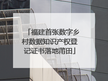 福建首张数字乡村数据知识产权登记证书落地莆田