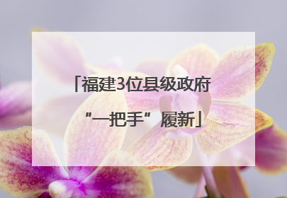 福建3位县级政府“一把手”履新