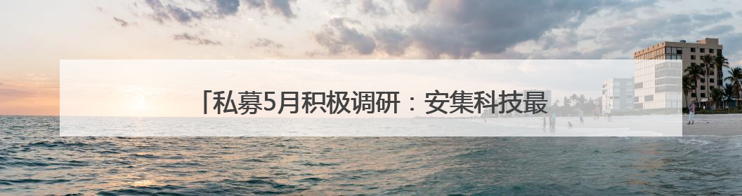 私募5月积极调研：安集科技最受青睐，半导体方向最受关注