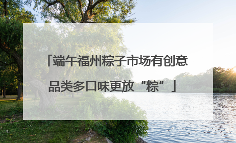 端午福州粽子市场有创意 品类多口味更放“粽”