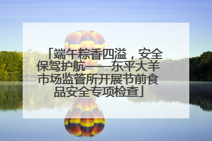 端午粽香四溢，安全保驾护航——东平大羊市场监管所开展节前食品安全专项检查