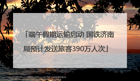 端午假期运输启动 国铁济南局预计发送旅客390万人次