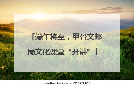 端午将至，甲骨文邮局文化课堂“开讲”
