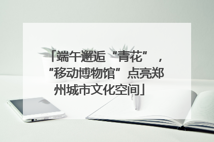 端午邂逅“青花”，“移动博物馆”点亮郑州城市文化空间