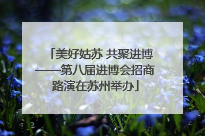 美好姑苏 共聚进博——第八届进博会招商路演在苏州举办