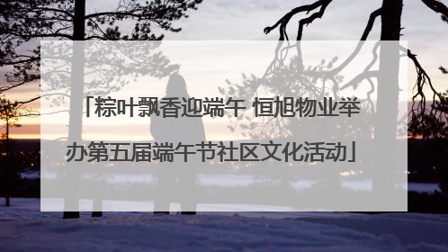 粽叶飘香迎端午 恒旭物业举办第五届端午节社区文化活动