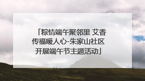 粽情端午聚邻里 艾香传福暖人心-朱家山社区开展端午节主题活动