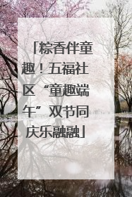 粽香伴童趣！五福社区“童趣端午”双节同庆乐融融