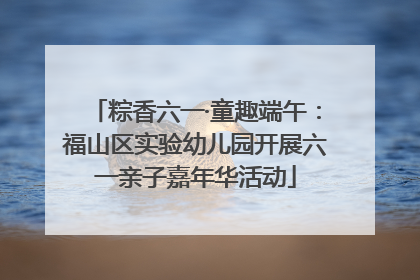 粽香六一·童趣端午：福山区实验幼儿园开展六一亲子嘉年华活动