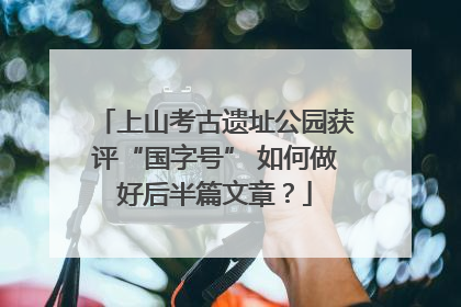上山考古遗址公园获评“国字号” 如何做好后半篇文章？