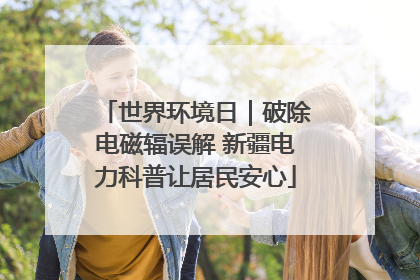 世界环境日｜破除电磁辐误解 新疆电力科普让居民安心