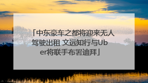 中东豪车之都将迎来无人驾驶出租 文远知行与Uber将联手布署迪拜