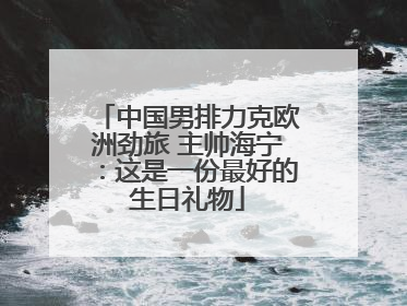 中国男排力克欧洲劲旅 主帅海宁：这是一份最好的生日礼物