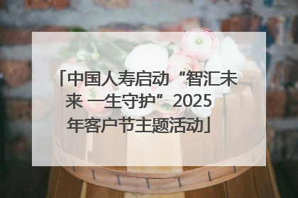 中国人寿启动“智汇未来 一生守护”2025年客户节主题活动