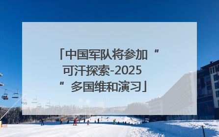 中国军队将参加“可汗探索-2025”多国维和演习